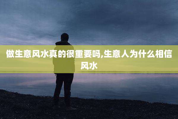 做生意风水真的很重要吗,生意人为什么相信风水