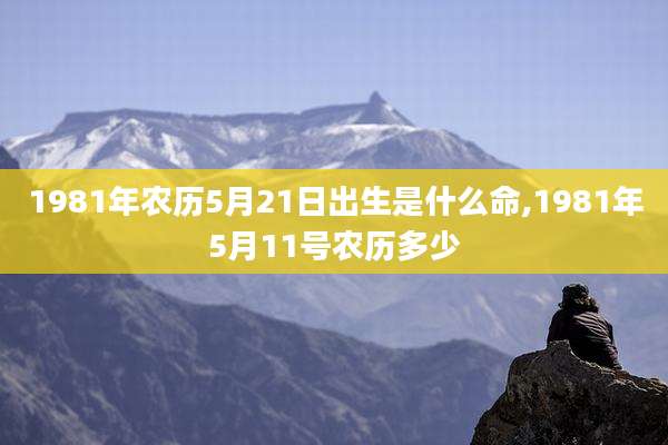 1981年农历5月21日出生是什么命,1981年5月11号农历多少