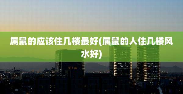 属鼠的应该住几楼最好(属鼠的人住几楼风水好)