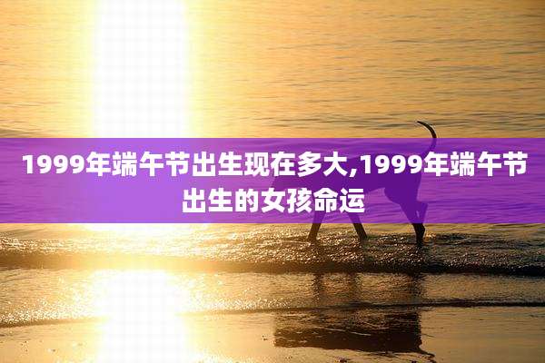 1999年端午节出生现在多大,1999年端午节出生的女孩命运