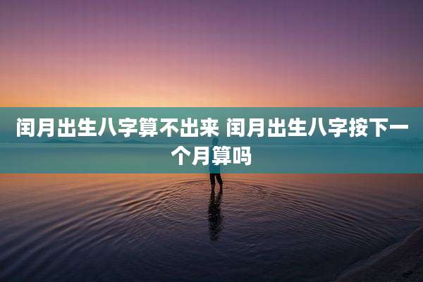 闰月出生八字算不出来 闰月出生八字按下一个月算吗