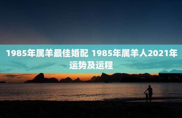 1985年属羊最佳婚配 1985年属羊人2021年运势及运程