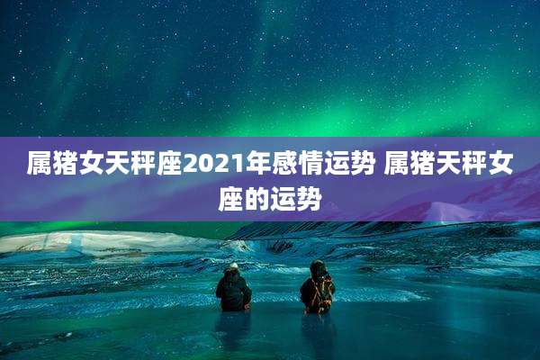 属猪女天秤座2021年感情运势 属猪天秤女座的运势