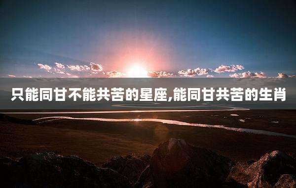 只能同甘不能共苦的星座,能同甘共苦的生肖