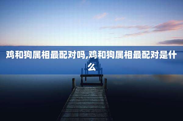 鸡和狗属相最配对吗,鸡和狗属相最配对是什么