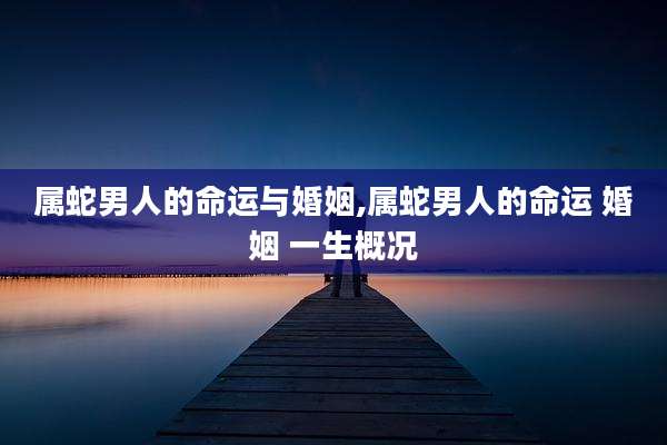 属蛇男人的命运与婚姻,属蛇男人的命运 婚姻 一生概况