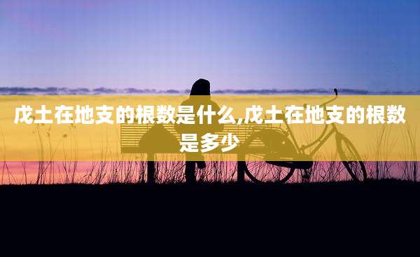 戊土在地支的根数是什么,戊土在地支的根数是多少