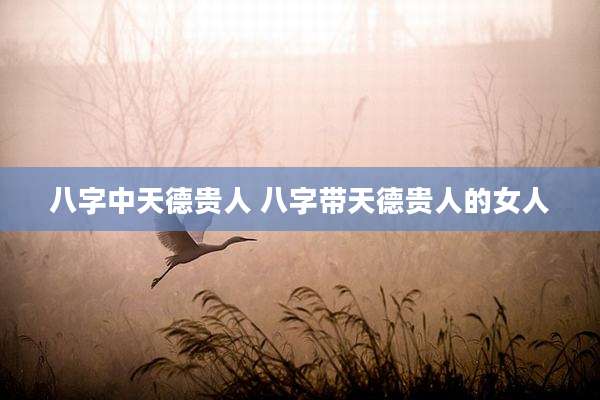 八字中天德贵人 八字带天德贵人的女人