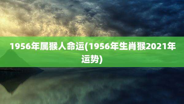 1956年属猴人命运(1956年生肖猴2021年运势)