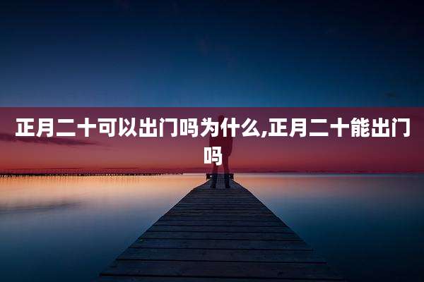 正月二十可以出门吗为什么,正月二十能出门吗