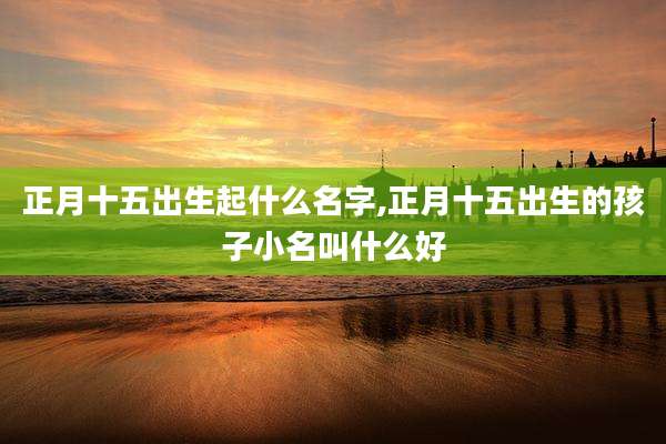 正月十五出生起什么名字,正月十五出生的孩子小名叫什么好