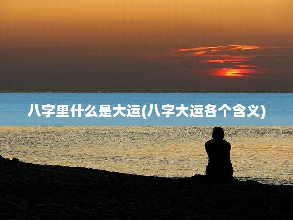 八字里什么是大运(八字大运各个含义)