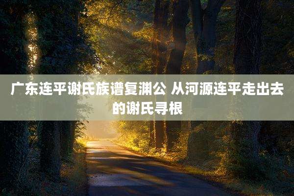 广东连平谢氏族谱复渊公 从河源连平走出去的谢氏寻根
