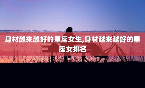 身材越来越好的星座女生,身材越来越好的星座女排名