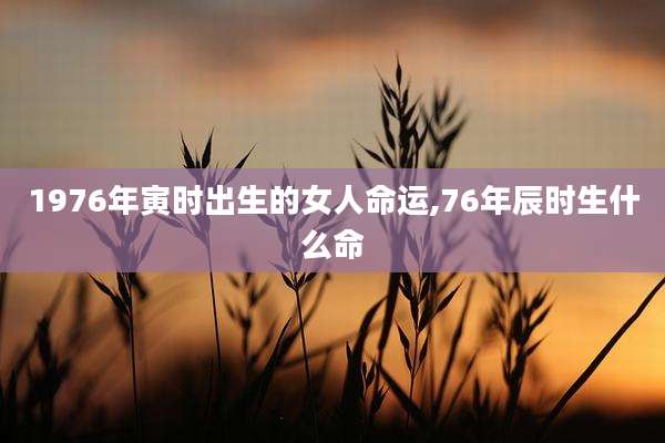1976年寅时出生的女人命运,76年辰时生什么命