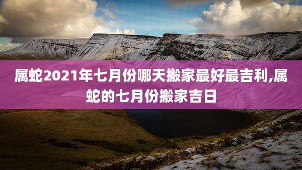 属蛇2021年七月份哪天搬家最好最吉利,属蛇的七月份搬家吉日