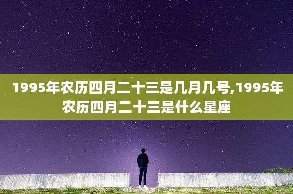 1995年农历四月二十三是几月几号,1995年农历四月二十三是什么星座