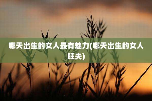哪天出生的女人最有魅力(哪天出生的女人旺夫)