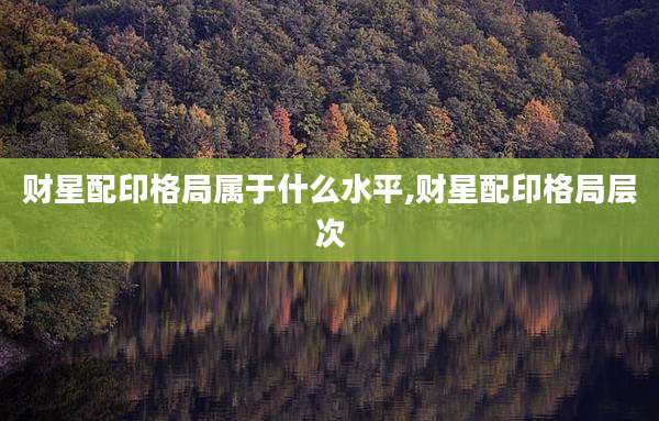 财星配印格局属于什么水平,财星配印格局层次