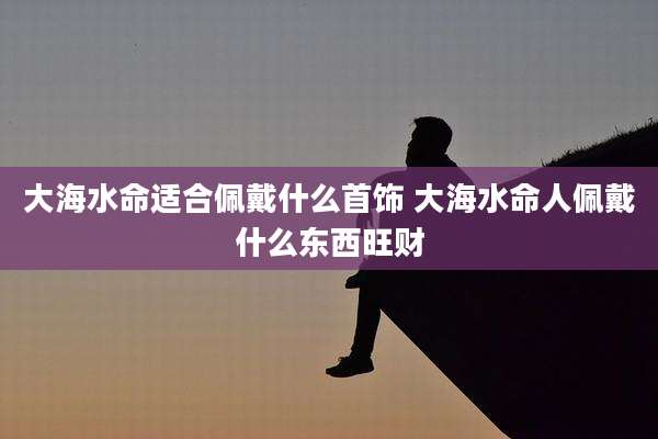 大海水命适合佩戴什么首饰 大海水命人佩戴什么东西旺财