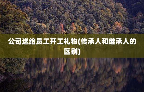 公司送给员工开工礼物(传承人和继承人的区别)