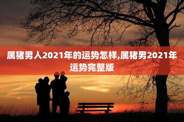 属猪男人2021年的运势怎样,属猪男2021年运势完整版