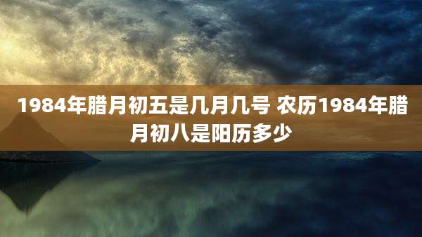 1984年腊月初五是几月几号 农历1984年腊月初八是阳历多少
