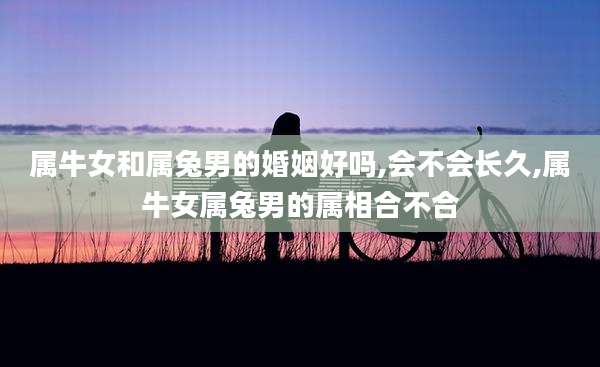 属牛女和属兔男的婚姻好吗,会不会长久,属牛女属兔男的属相合不合