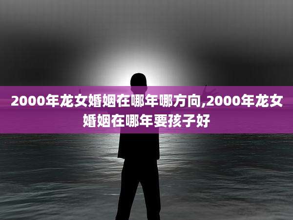 2000年龙女婚姻在哪年哪方向,2000年龙女婚姻在哪年要孩子好