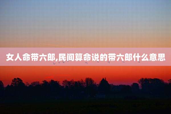女人命带六郎,民间算命说的带六郎什么意思