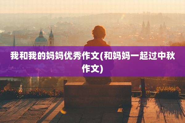 我和我的妈妈优秀作文(和妈妈一起过中秋作文)