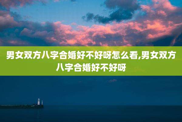 男女双方八字合婚好不好呀怎么看,男女双方八字合婚好不好呀