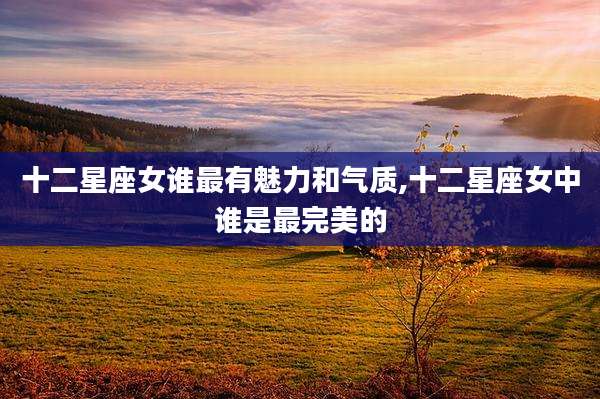 十二星座女谁最有魅力和气质,十二星座女中谁是最完美的