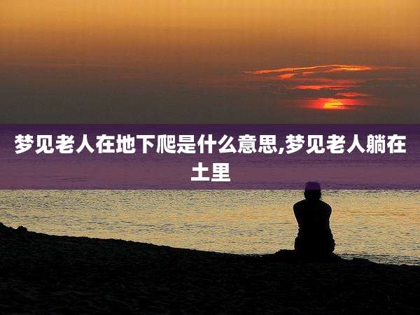 梦见老人在地下爬是什么意思,梦见老人躺在土里