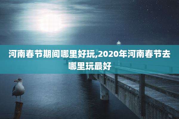 河南春节期间哪里好玩,2020年河南春节去哪里玩最好