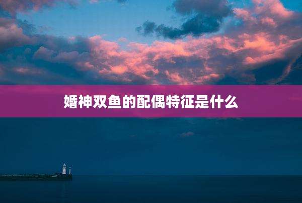 婚神双鱼的配偶特征是什么