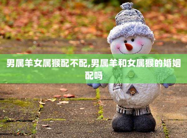 男属羊女属猴配不配,男属羊和女属猴的婚姻配吗