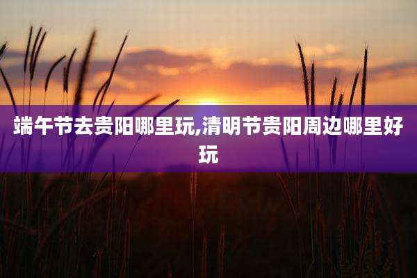 端午节去贵阳哪里玩,清明节贵阳周边哪里好玩