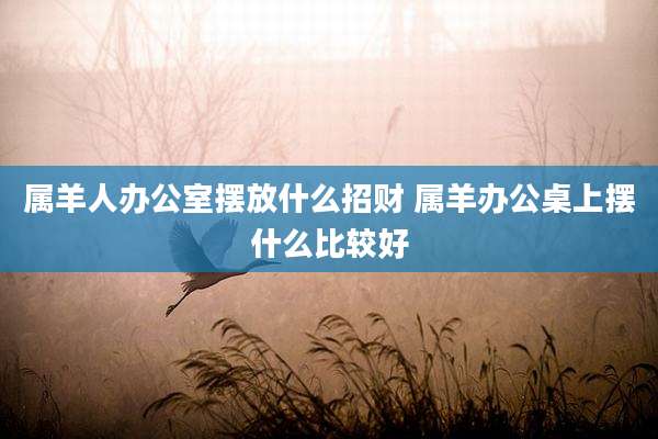 属羊人办公室摆放什么招财 属羊办公桌上摆什么比较好