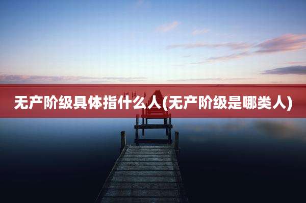 无产阶级具体指什么人(无产阶级是哪类人)