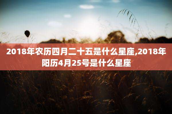 2018年农历四月二十五是什么星座,2018年阳历4月25号是什么星座
