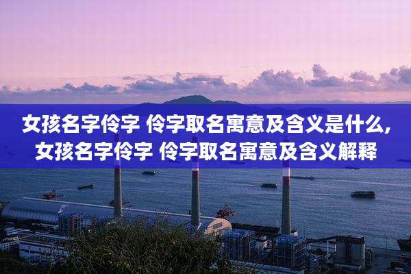 女孩名字伶字 伶字取名寓意及含义是什么,女孩名字伶字 伶字取名寓意及含义解释