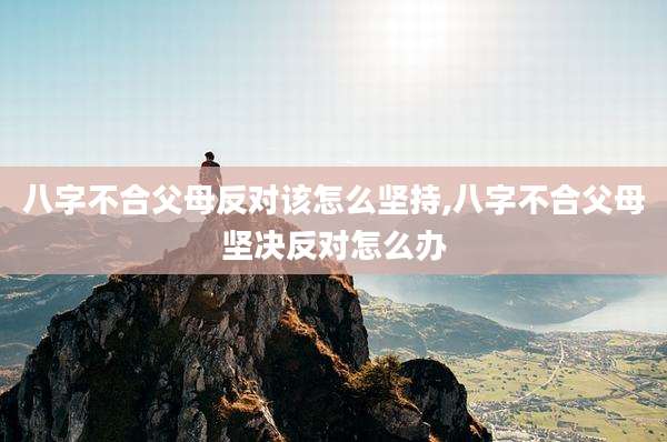 八字不合父母反对该怎么坚持,八字不合父母坚决反对怎么办