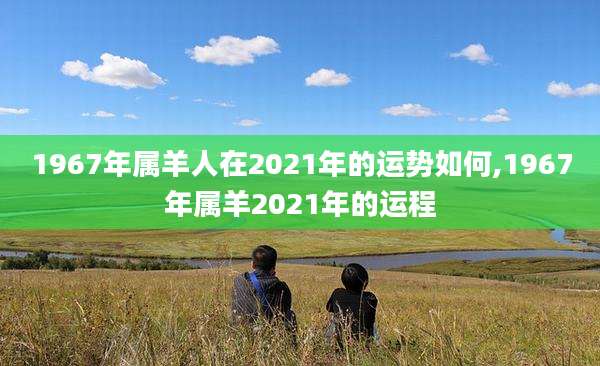 1967年属羊人在2021年的运势如何,1967年属羊2021年的运程