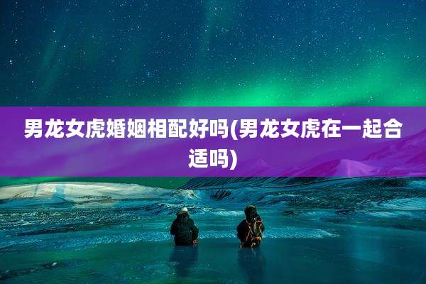 男龙女虎婚姻相配好吗(男龙女虎在一起合适吗)
