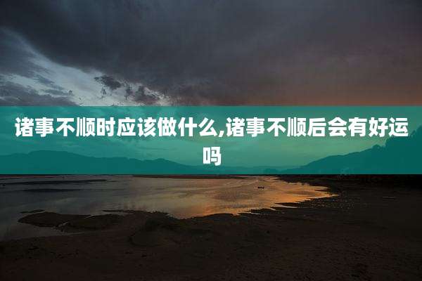 诸事不顺时应该做什么,诸事不顺后会有好运吗