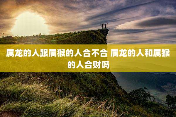 属龙的人跟属猴的人合不合 属龙的人和属猴的人合财吗
