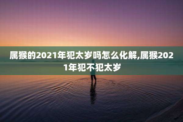 属猴的2021年犯太岁吗怎么化解,属猴2021年犯不犯太岁