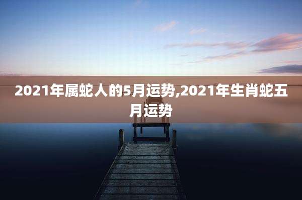 2021年属蛇人的5月运势,2021年生肖蛇五月运势
