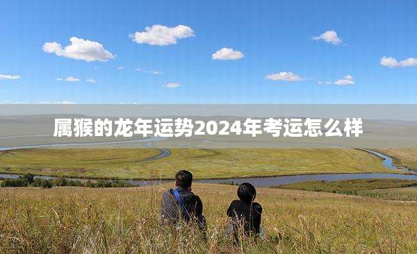 属猴的龙年运势2024年考运怎么样